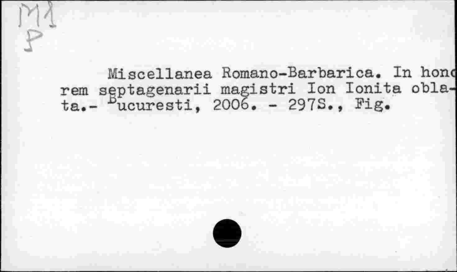 ﻿m
Miscellanea Romano-Barbarica. In hon rem sqptagenarii magistri Ion Ionita obla ta.- ^ucuresti, 2006. - 297S», Big»